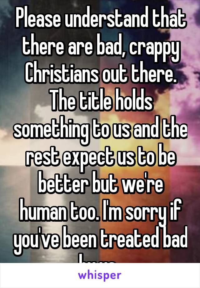 Please understand that there are bad, crappy Christians out there. The title holds something to us and the rest expect us to be better but we're human too. I'm sorry if you've been treated bad by us. 