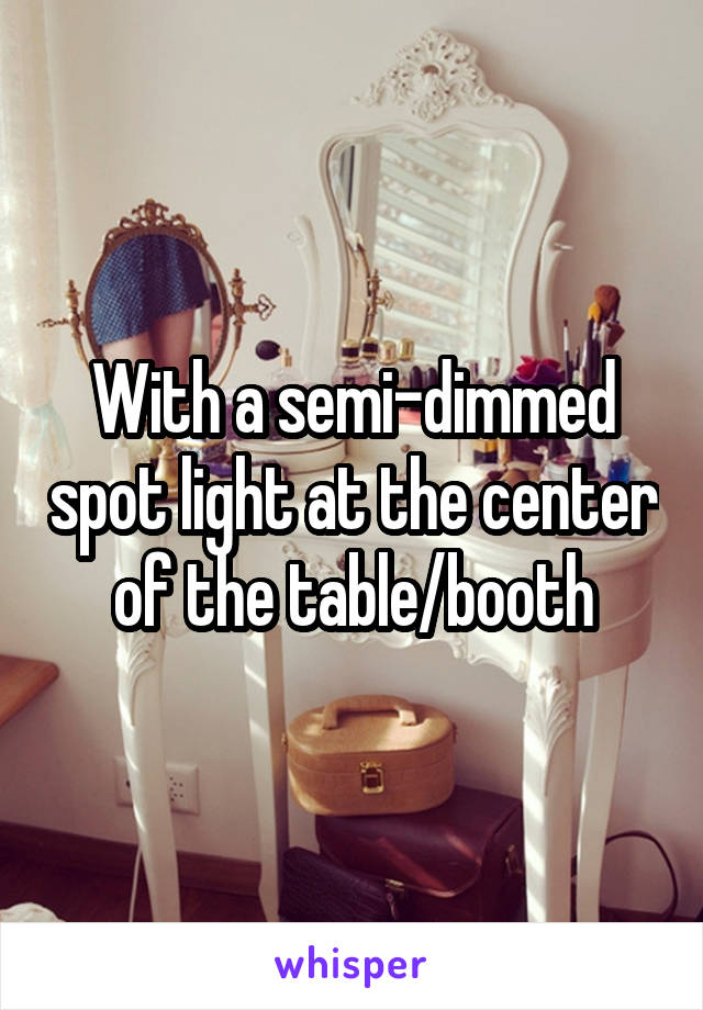 With a semi-dimmed spot light at the center of the table/booth