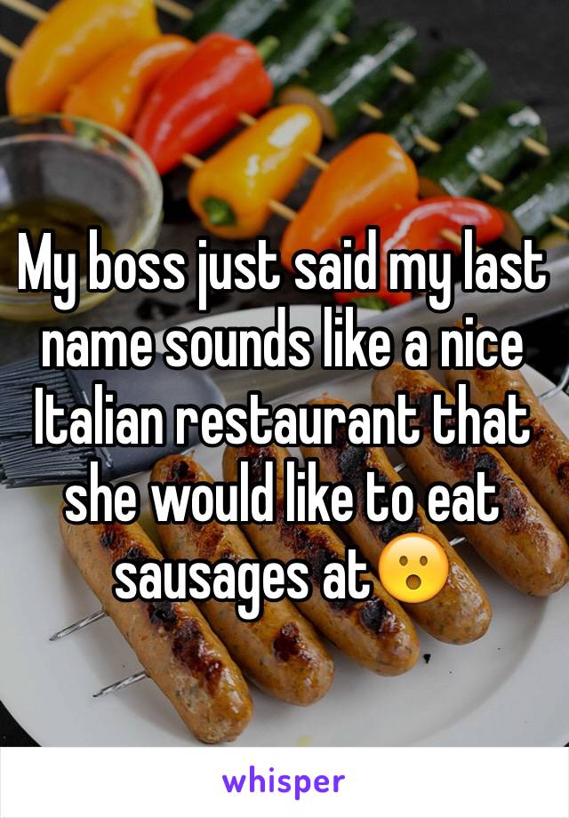 My boss just said my last name sounds like a nice Italian restaurant that she would like to eat sausages at😮