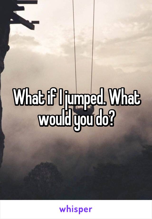What if I jumped. What would you do?