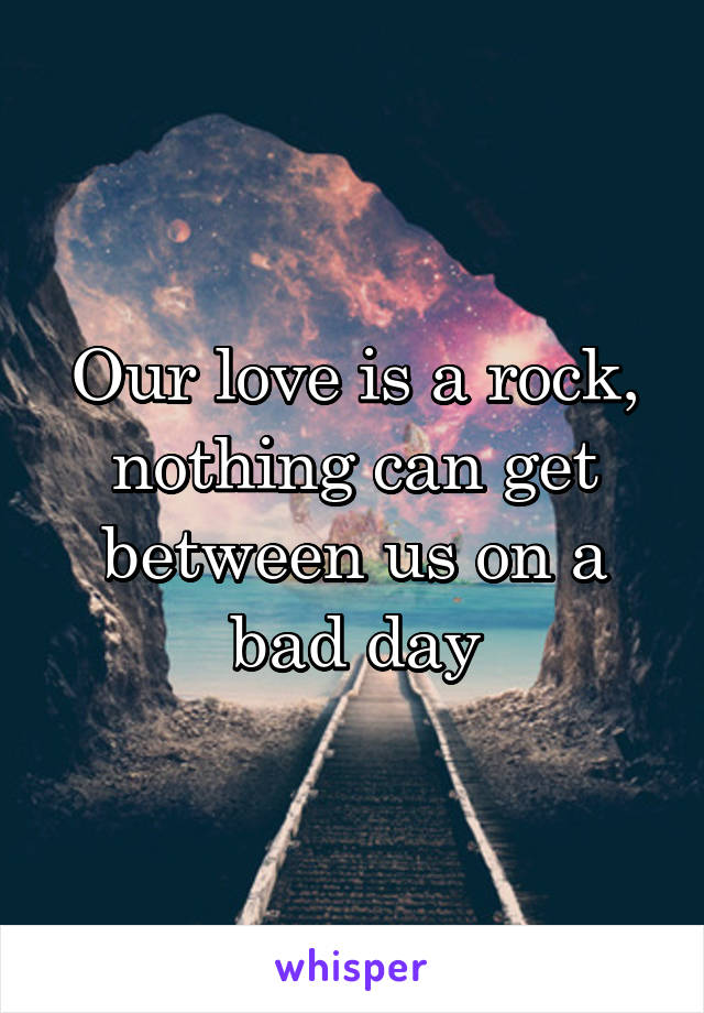 Our love is a rock, nothing can get between us on a bad day