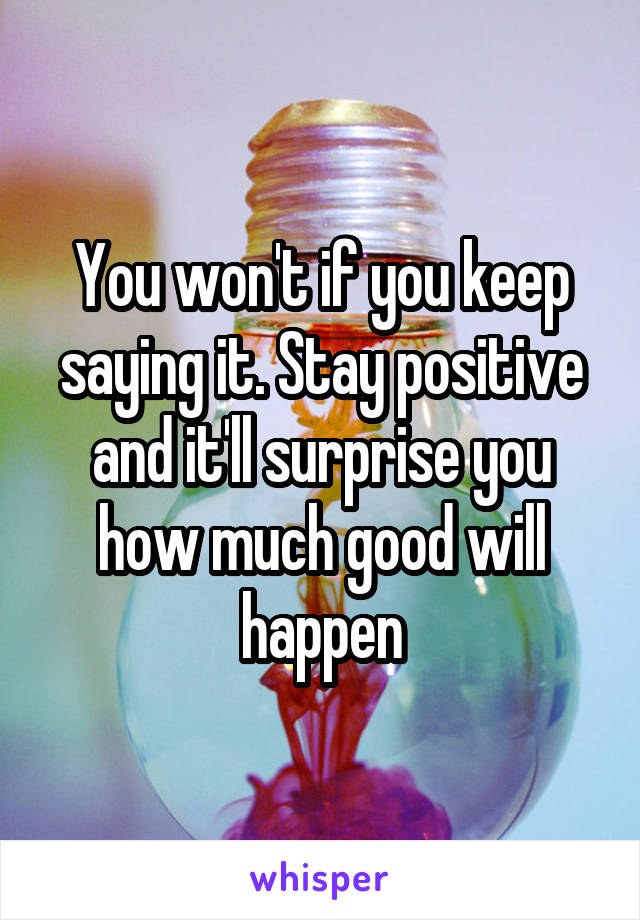 You won't if you keep saying it. Stay positive and it'll surprise you how much good will happen