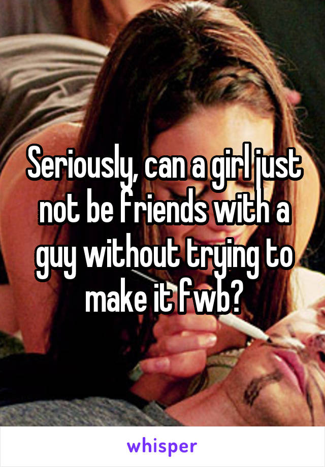 Seriously, can a girl just not be friends with a guy without trying to make it fwb?