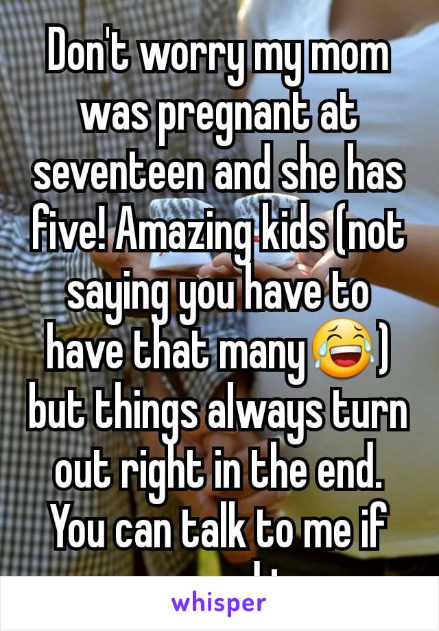 Don't worry my mom was pregnant at seventeen and she has five! Amazing kids (not saying you have to have that many😂) but things always turn out right in the end. You can talk to me if you need to 