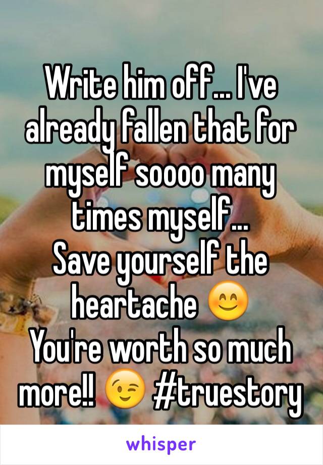 Write him off... I've already fallen that for myself soooo many times myself... 
Save yourself the heartache 😊
You're worth so much more!! 😉 #truestory