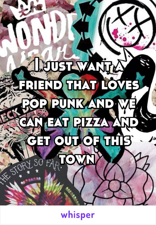 I just want a friend that loves pop punk and we can eat pizza and get out of this town 