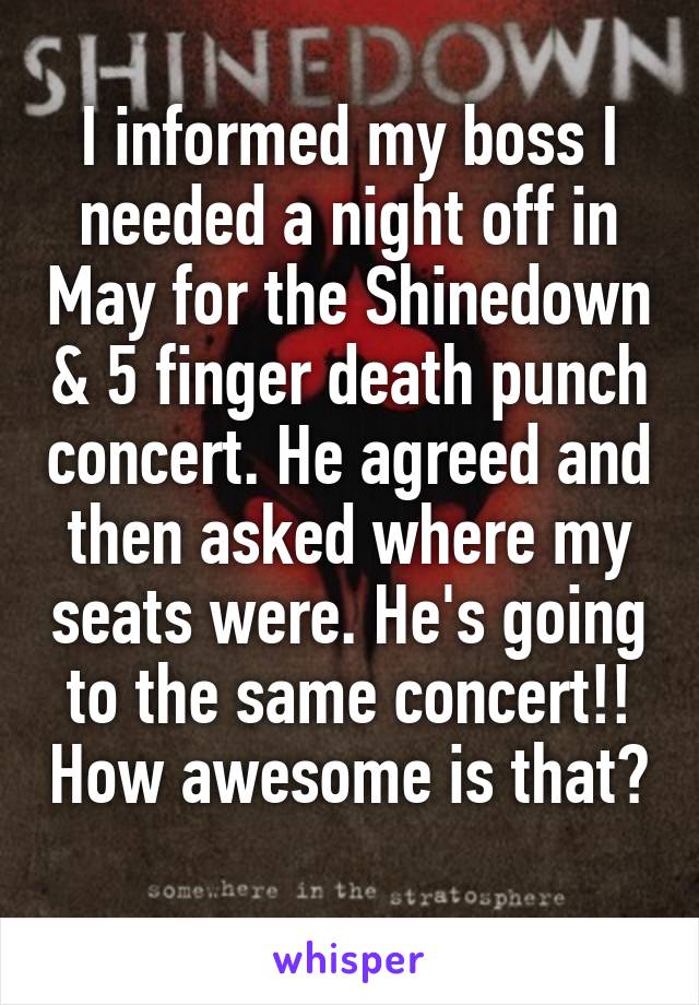 I informed my boss I needed a night off in May for the Shinedown & 5 finger death punch concert. He agreed and then asked where my seats were. He's going to the same concert!! How awesome is that? 