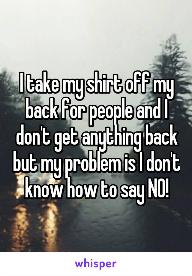 I take my shirt off my back for people and I don't get anything back but my problem is I don't know how to say NO!