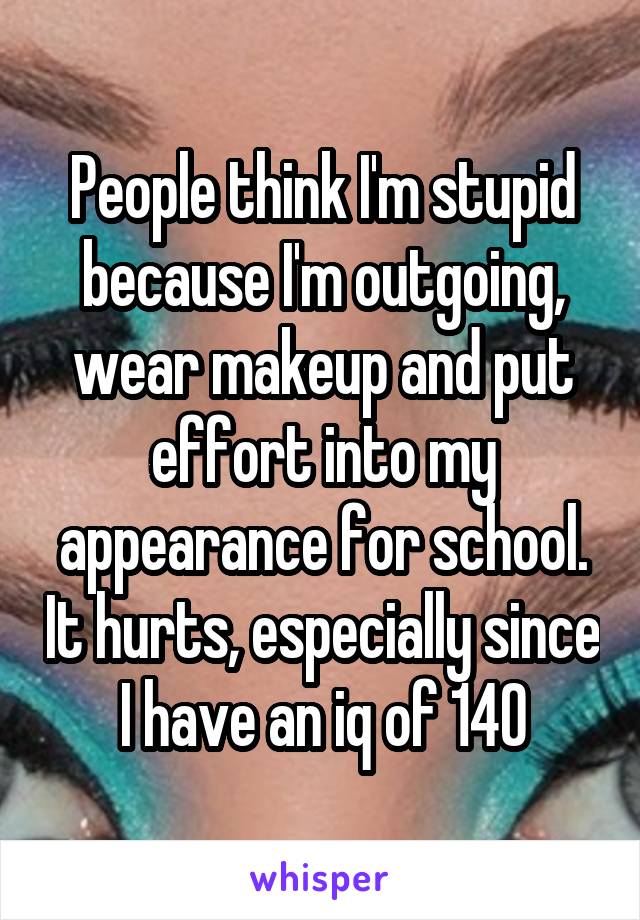 People think I'm stupid because I'm outgoing, wear makeup and put effort into my appearance for school. It hurts, especially since I have an iq of 140