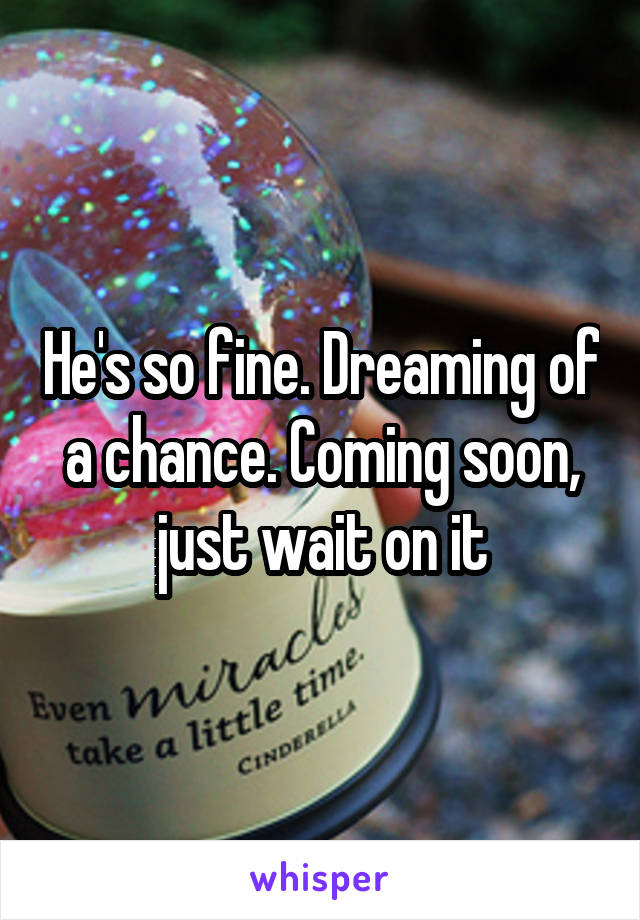 He's so fine. Dreaming of a chance. Coming soon, just wait on it