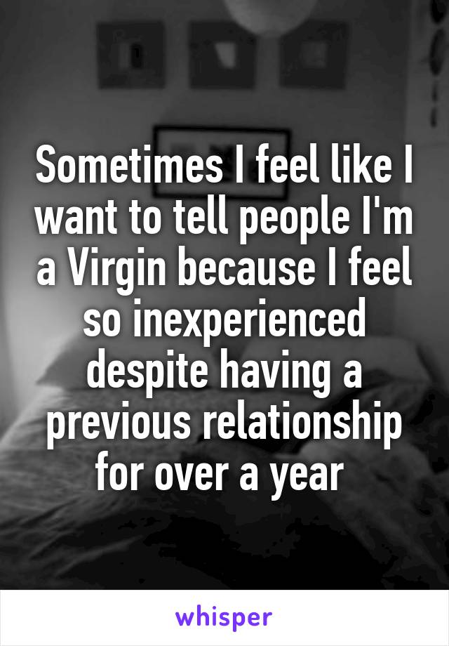 Sometimes I feel like I want to tell people I'm a Virgin because I feel so inexperienced despite having a previous relationship for over a year 