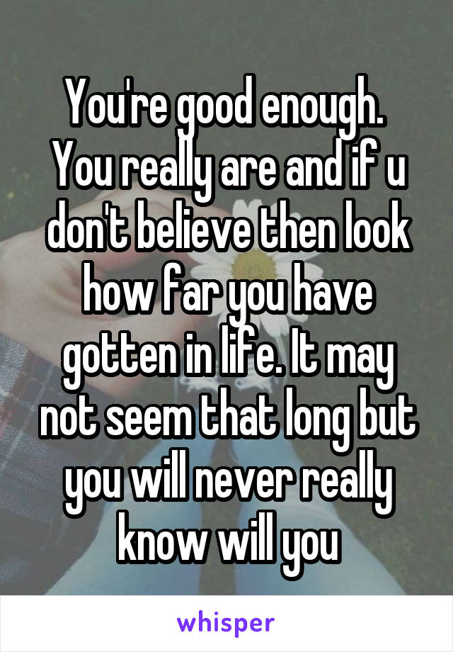 You're good enough. 
You really are and if u don't believe then look how far you have gotten in life. It may not seem that long but you will never really know will you