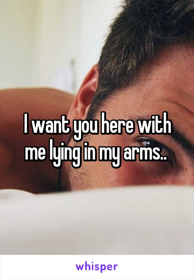I want you here with me lying in my arms.. 