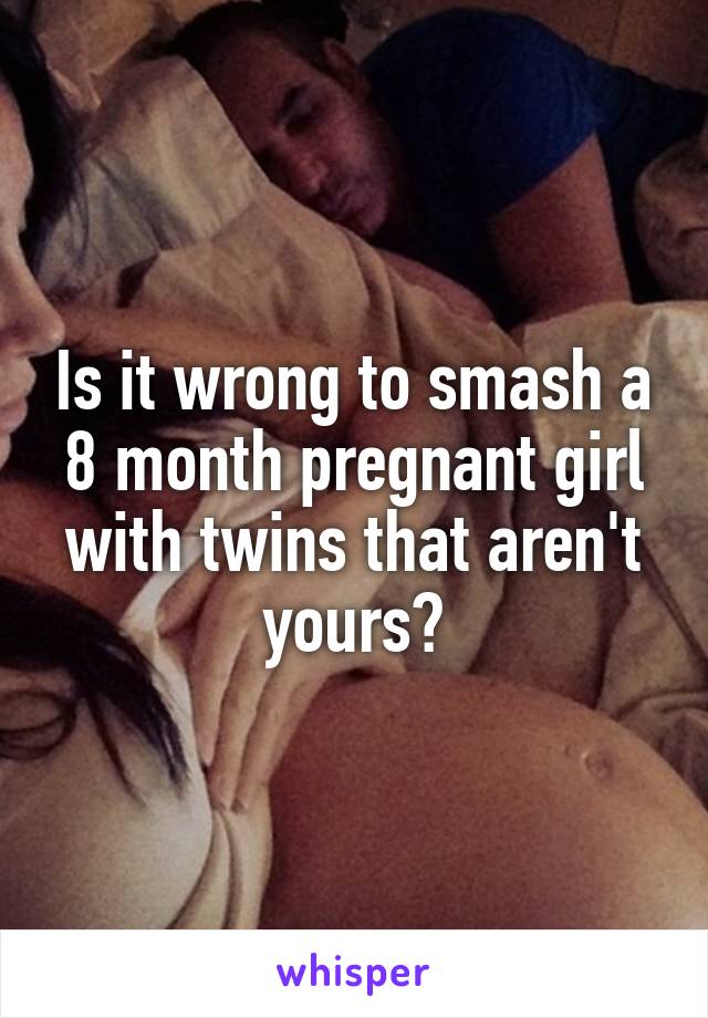 Is it wrong to smash a 8 month pregnant girl with twins that aren't yours?