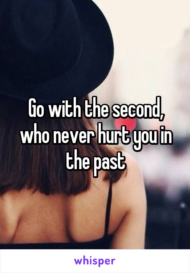 Go with the second, who never hurt you in the past