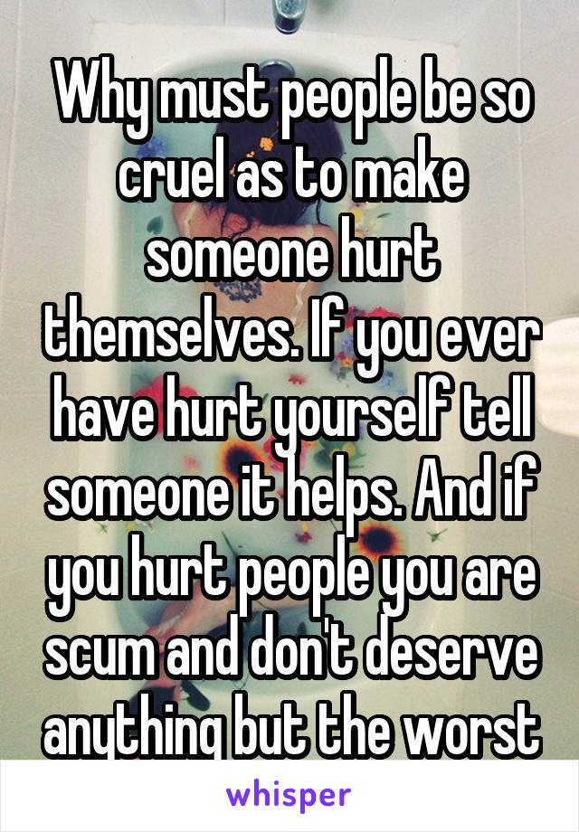 Why must people be so cruel as to make someone hurt themselves. If you ever have hurt yourself tell someone it helps. And if you hurt people you are scum and don't deserve anything but the worst