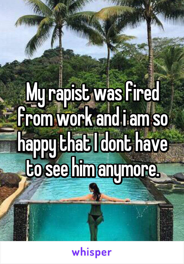 My rapist was fired from work and i am so happy that I dont have to see him anymore.