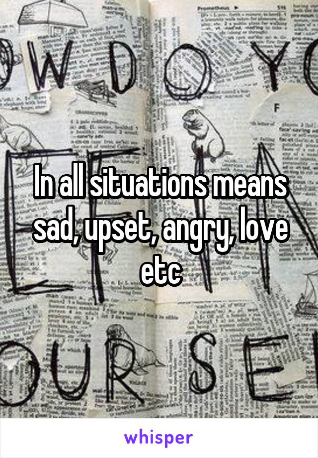 In all situations means sad, upset, angry, love etc