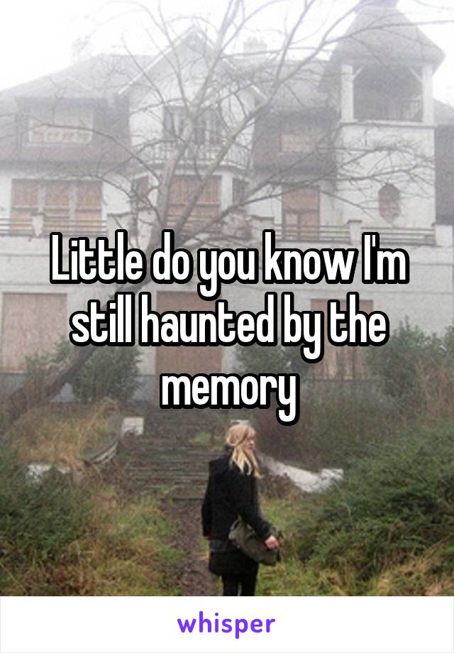 Little do you know I'm still haunted by the memory