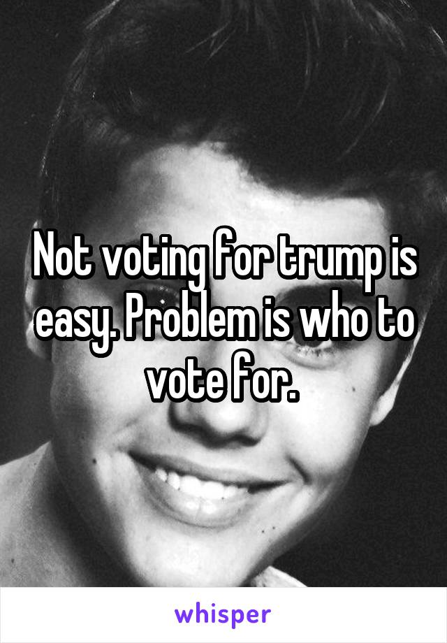 Not voting for trump is easy. Problem is who to vote for. 