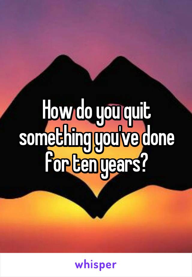 How do you quit something you've done for ten years?