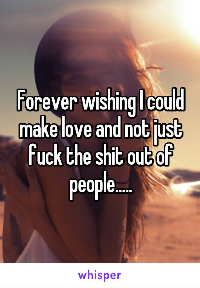 Forever wishing I could make love and not just fuck the shit out of people.....