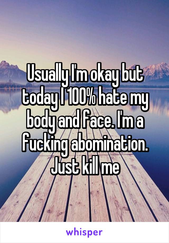Usually I'm okay but today I 100% hate my body and face. I'm a fucking abomination. Just kill me