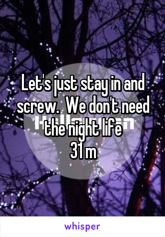 Let's just stay in and screw.  We don't need the night life
31 m
