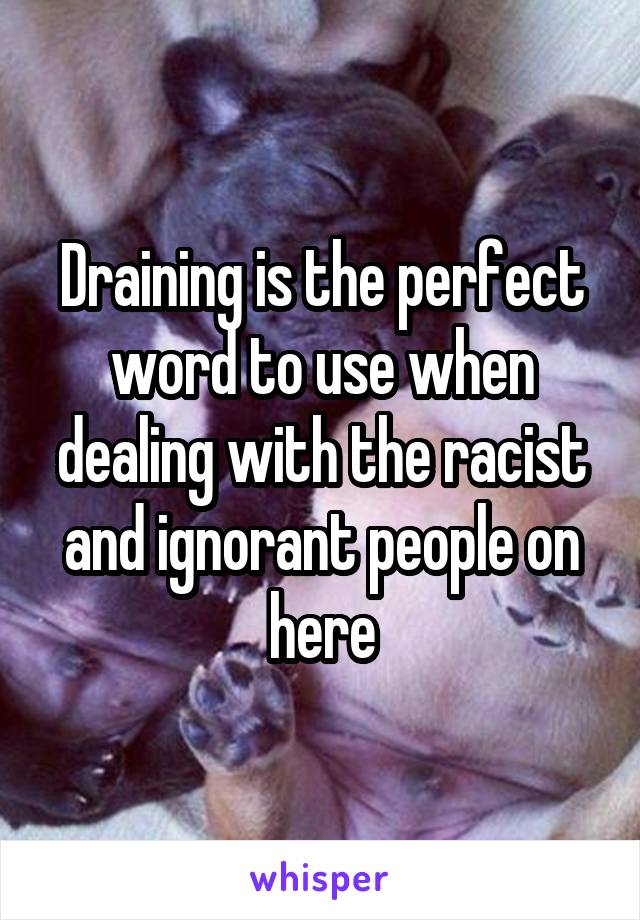 Draining is the perfect word to use when dealing with the racist and ignorant people on here