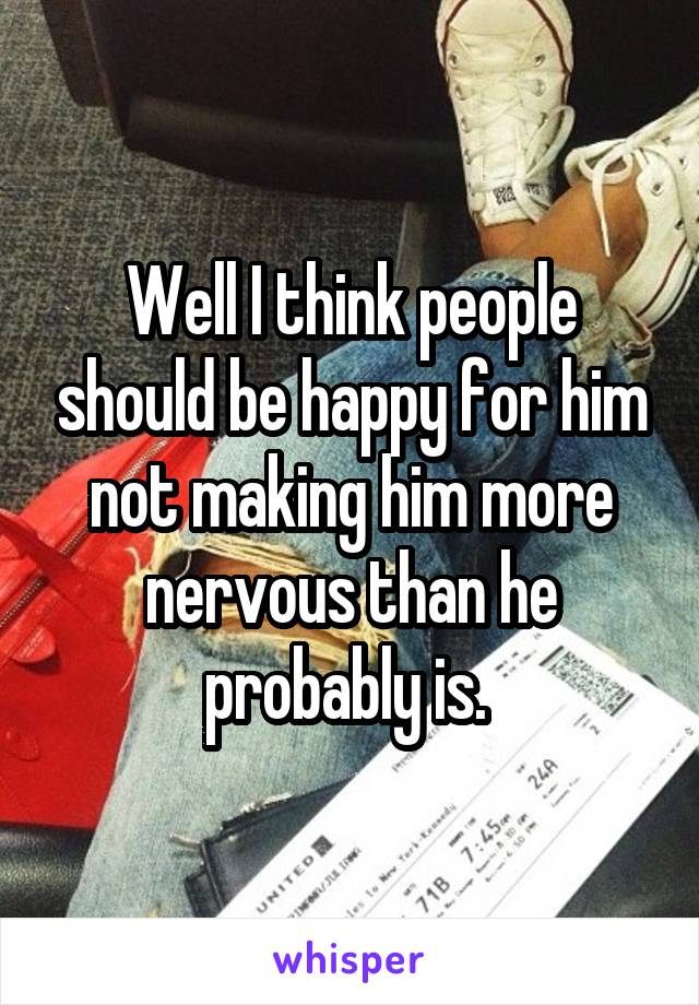 Well I think people should be happy for him not making him more nervous than he probably is. 