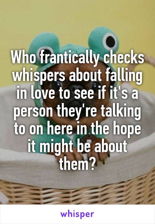 Who frantically checks whispers about falling in love to see if it's a person they're talking to on here in the hope it might be about them?