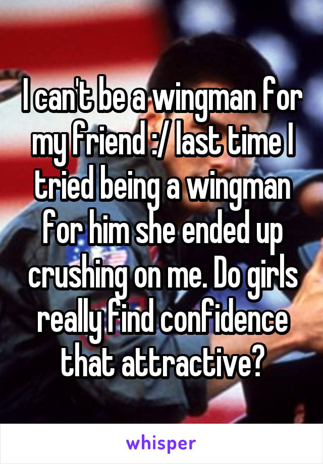 I can't be a wingman for my friend :/ last time I tried being a wingman for him she ended up crushing on me. Do girls really find confidence that attractive?