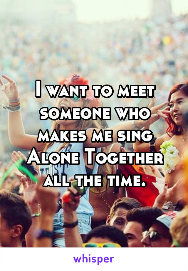 I want to meet someone who makes me sing Alone Together all the time.