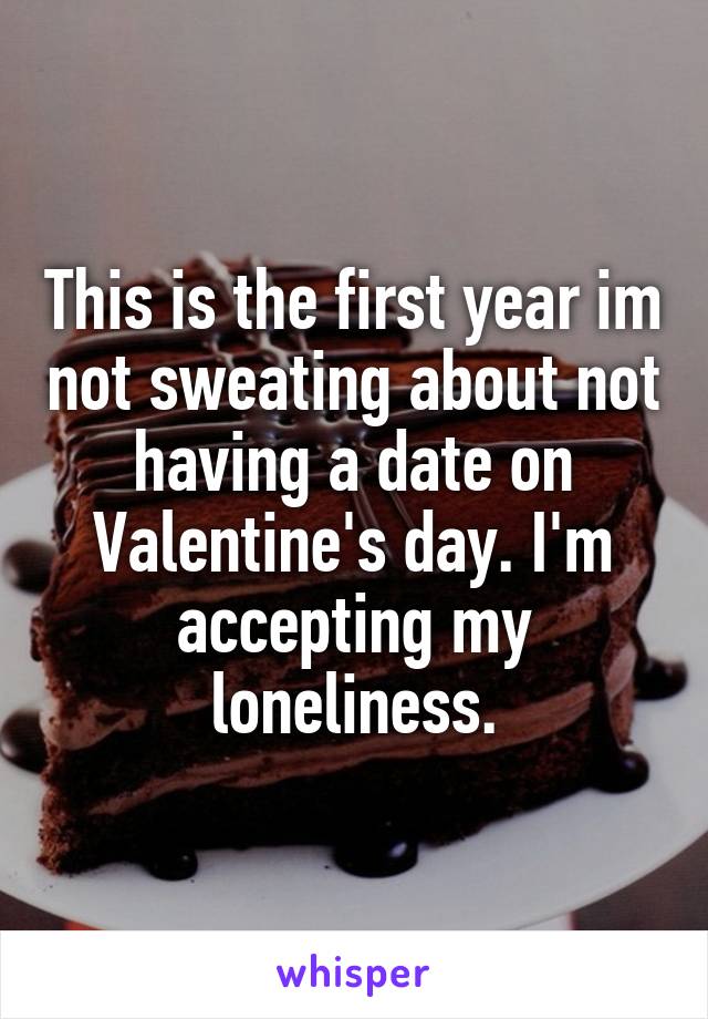 This is the first year im not sweating about not having a date on Valentine's day. I'm accepting my loneliness.