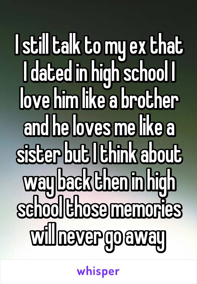 I still talk to my ex that I dated in high school I love him like a brother and he loves me like a sister but I think about way back then in high school those memories will never go away 