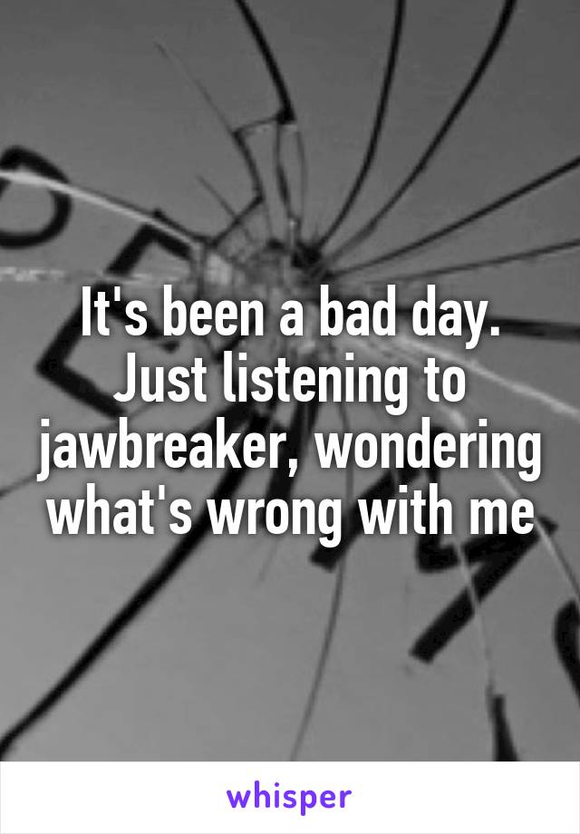 It's been a bad day. Just listening to jawbreaker, wondering what's wrong with me