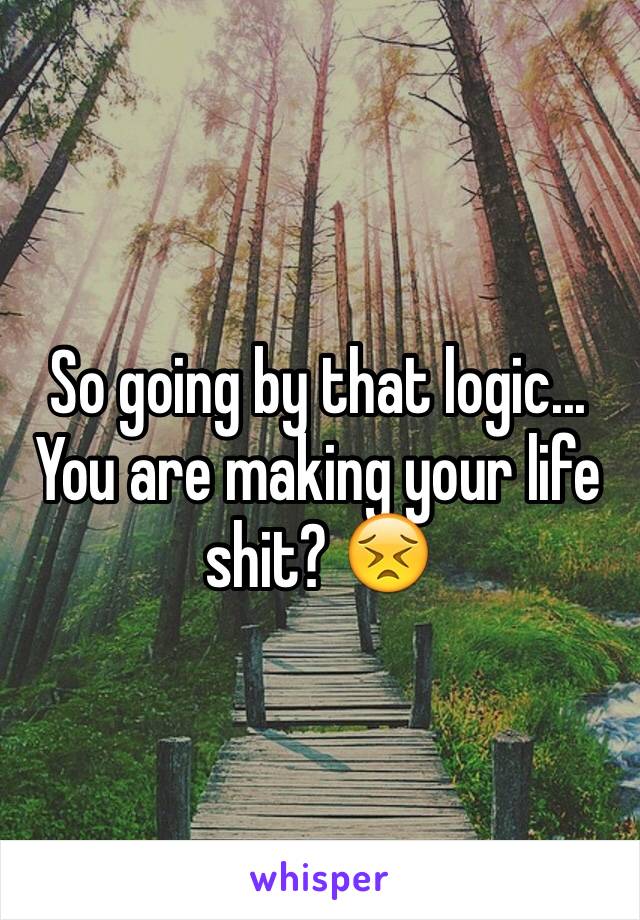 So going by that logic... You are making your life shit? 😣