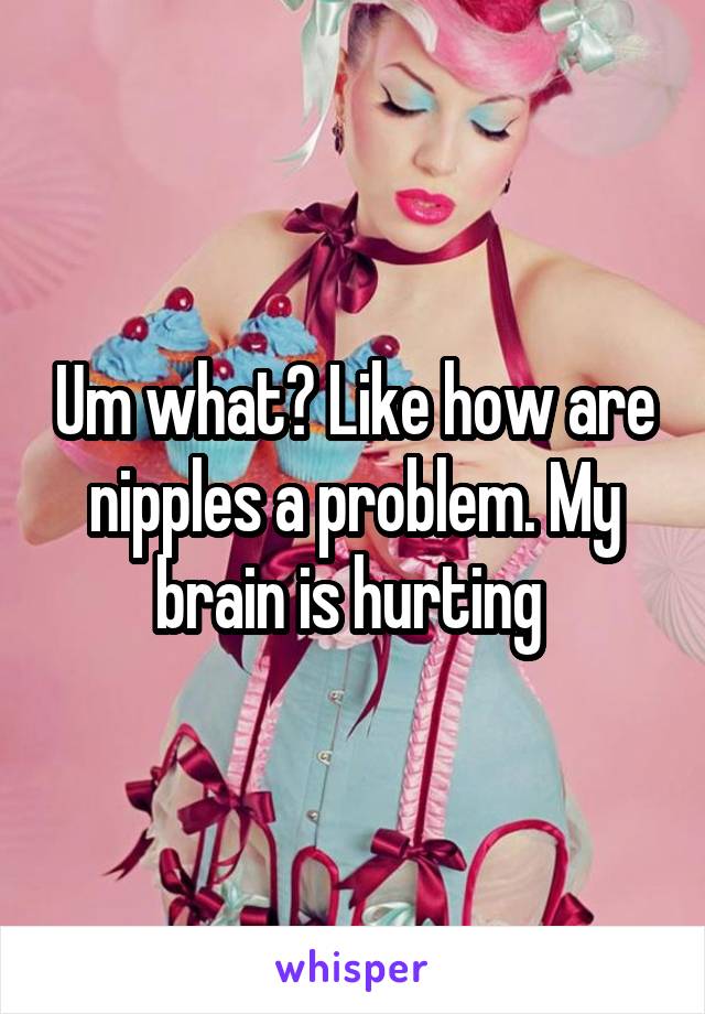 Um what? Like how are nipples a problem. My brain is hurting 