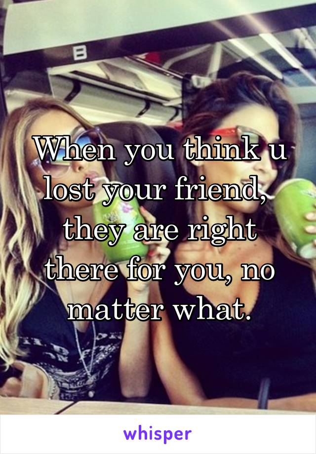 When you think u lost your friend,  they are right there for you, no matter what.