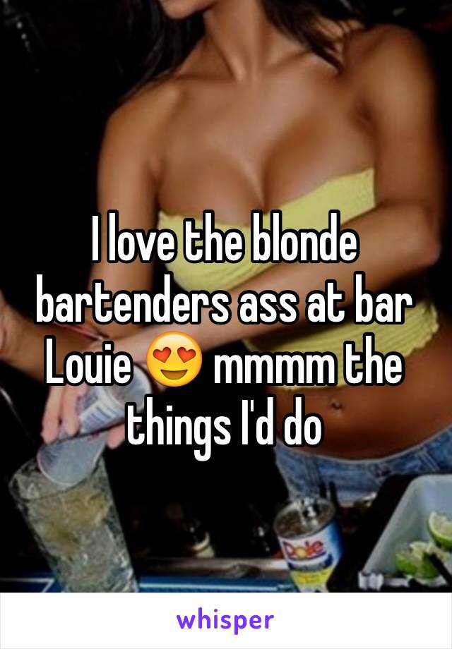I love the blonde bartenders ass at bar Louie 😍 mmmm the things I'd do 