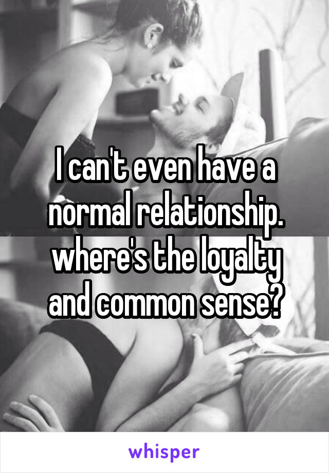 I can't even have a normal relationship.
where's the loyalty and common sense?