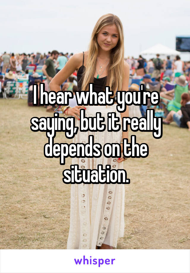 I hear what you're saying, but it really depends on the situation.