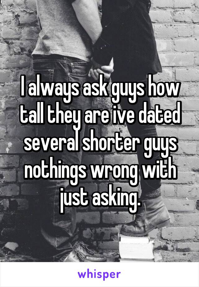 I always ask guys how tall they are ive dated several shorter guys nothings wrong with just asking.