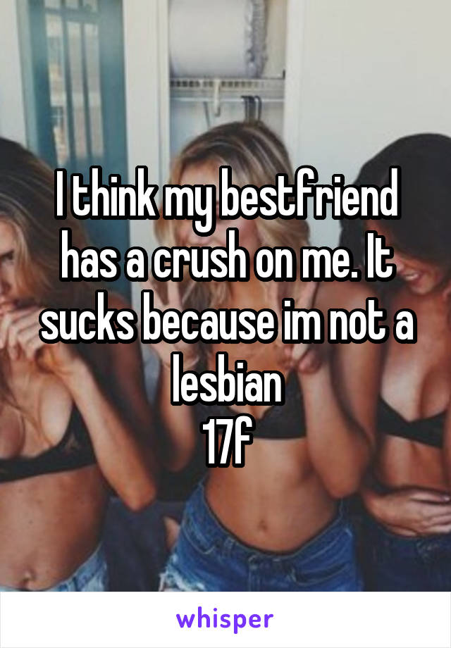 I think my bestfriend has a crush on me. It sucks because im not a lesbian
17f