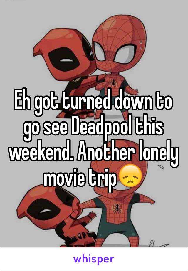 Eh got turned down to go see Deadpool this weekend. Another lonely movie trip😞