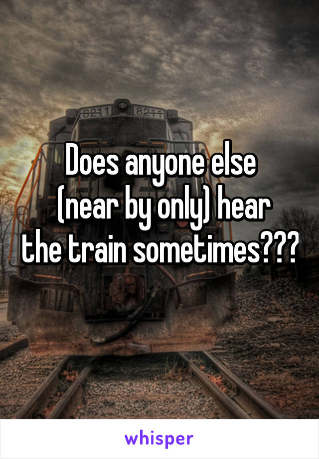 Does anyone else
 (near by only) hear the train sometimes??? 