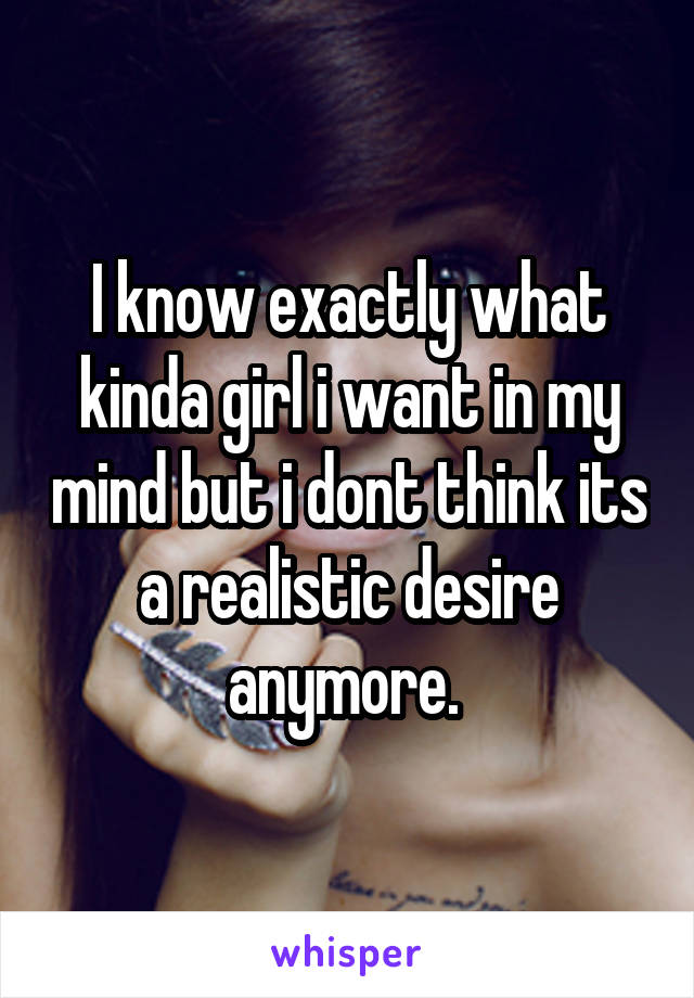 I know exactly what kinda girl i want in my mind but i dont think its a realistic desire anymore. 