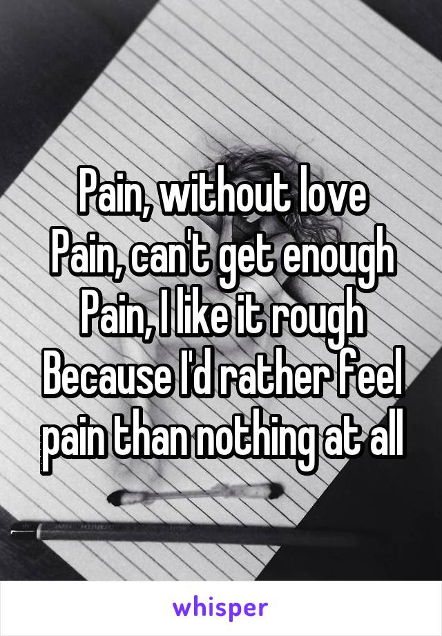 Pain, without love
Pain, can't get enough
Pain, I like it rough
Because I'd rather feel pain than nothing at all
