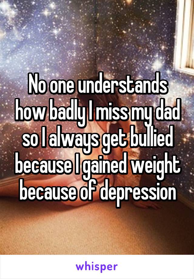 No one understands how badly I miss my dad so I always get bullied because I gained weight because of depression