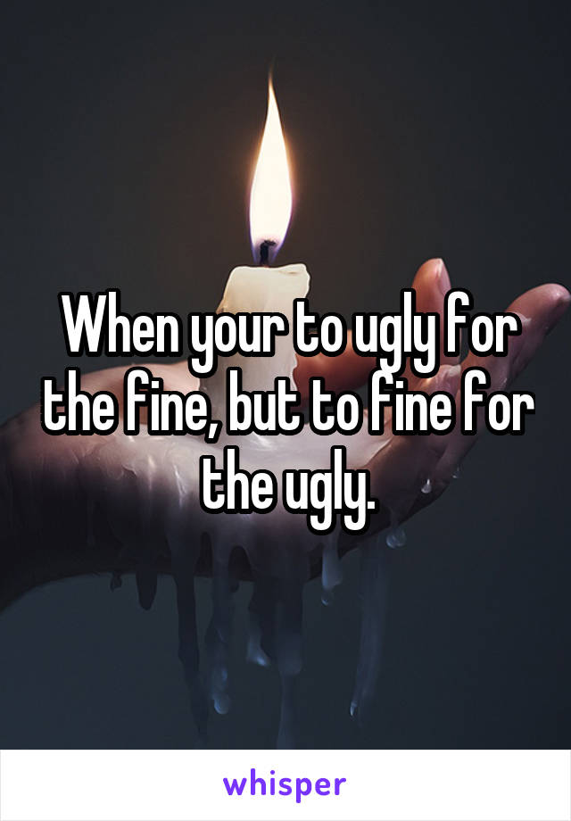 When your to ugly for the fine, but to fine for the ugly.